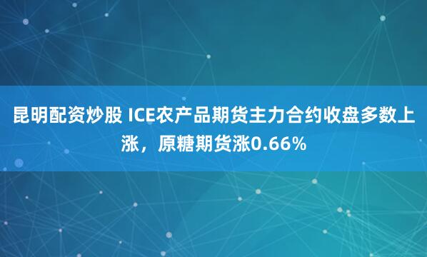 昆明配资炒股 ICE农产品期货主力合约收盘多数上涨，原糖期货涨0.66%