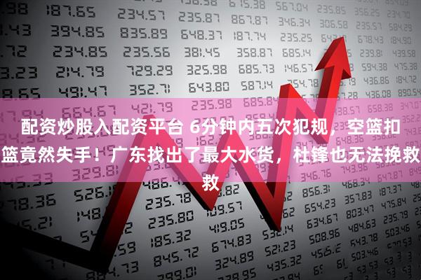 配资炒股入配资平台 6分钟内五次犯规，空篮扣篮竟然失手！广东找出了最大水货，杜锋也无法挽救