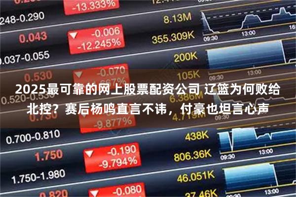 2025最可靠的网上股票配资公司 辽篮为何败给北控？赛后杨鸣直言不讳，付豪也坦言心声