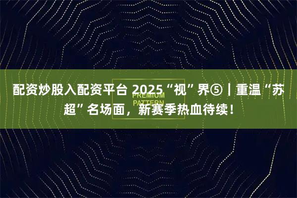 配资炒股入配资平台 2025“视”界⑤｜重温“苏超”名场面，新赛季热血待续！