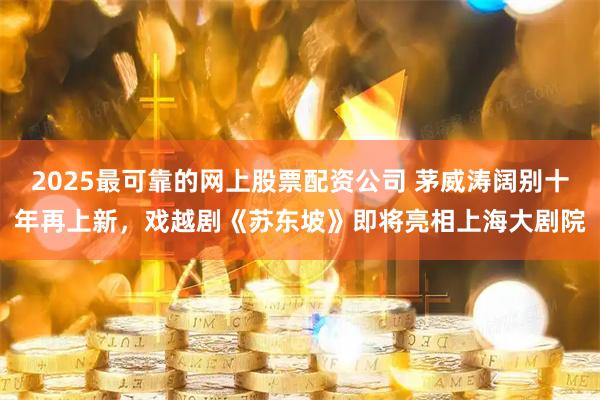 2025最可靠的网上股票配资公司 茅威涛阔别十年再上新，戏越剧《苏东坡》即将亮相上海大剧院