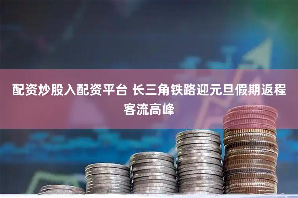 配资炒股入配资平台 长三角铁路迎元旦假期返程客流高峰