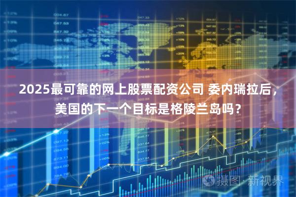 2025最可靠的网上股票配资公司 委内瑞拉后，美国的下一个目标是格陵兰岛吗？