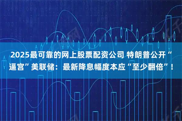 2025最可靠的网上股票配资公司 特朗普公开“逼宫”美联储：最新降息幅度本应“至少翻倍”！