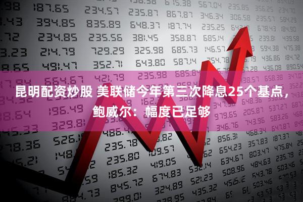 昆明配资炒股 美联储今年第三次降息25个基点，鲍威尔：幅度已足够