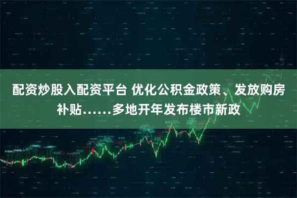 配资炒股入配资平台 优化公积金政策、发放购房补贴……多地开年发布楼市新政