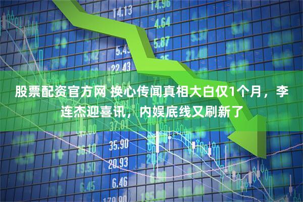 股票配资官方网 换心传闻真相大白仅1个月，李连杰迎喜讯，内娱底线又刷新了