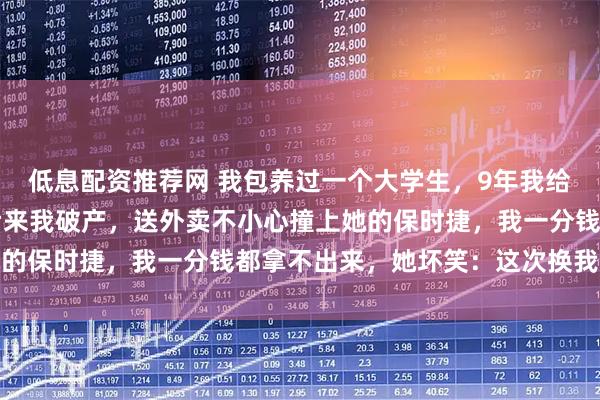 低息配资推荐网 我包养过一个大学生，9年我给她花了1300多万，后来我破产，送外卖不小心撞上她的保时捷，我一分钱都拿不出来，她坏笑：这次换我包养你