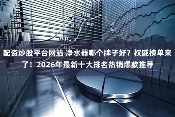 配资炒股平台网站 净水器哪个牌子好？权威榜单来了！2026年最新十大排名热销爆款推荐