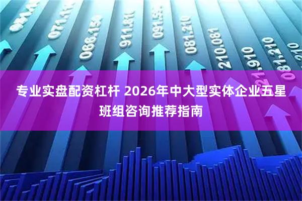 专业实盘配资杠杆 2026年中大型实体企业五星班组咨询推荐指南