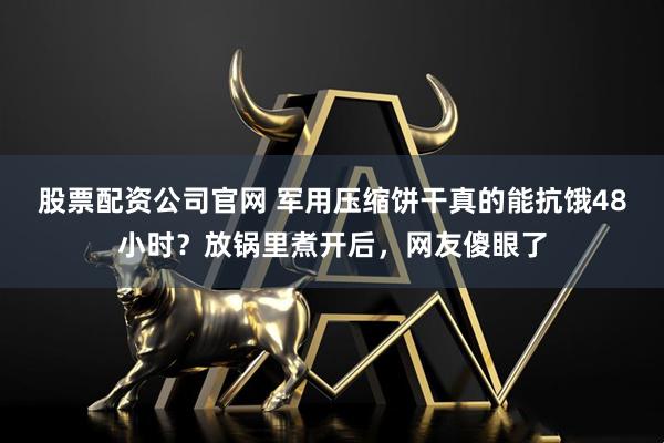 股票配资公司官网 军用压缩饼干真的能抗饿48小时?放锅里煮开后,网友傻眼了