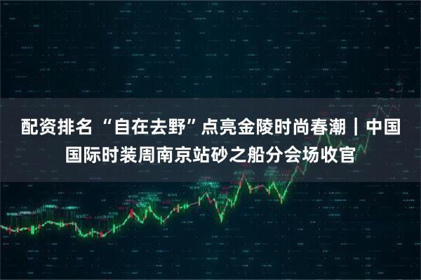 配资排名 “自在去野”点亮金陵时尚春潮｜中国国际时装周南京站砂之船分会场收官