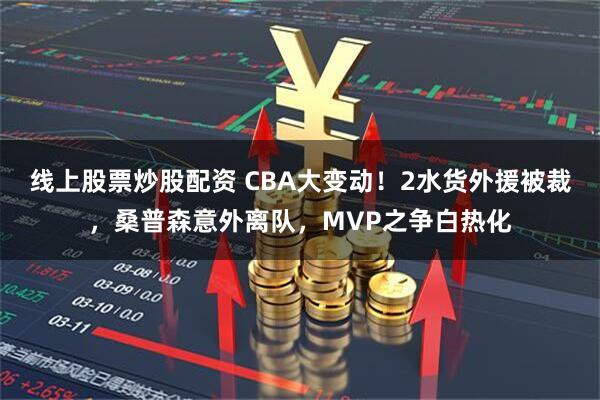 线上股票炒股配资 CBA大变动！2水货外援被裁，桑普森意外离队，MVP之争白热化