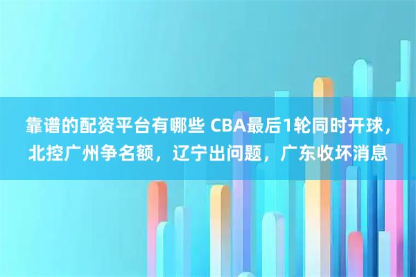 靠谱的配资平台有哪些 CBA最后1轮同时开球，北控广州争名额，辽宁出问题，广东收坏消息