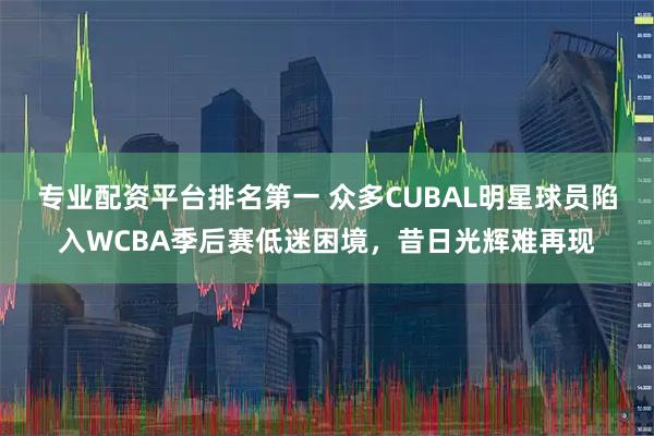 专业配资平台排名第一 众多CUBAL明星球员陷入WCBA季后赛低迷困境，昔日光辉难再现
