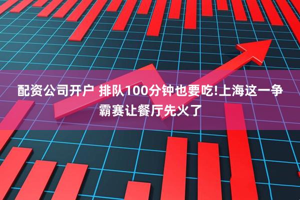 配资公司开户 排队100分钟也要吃!上海这一争霸赛让餐厅先火了