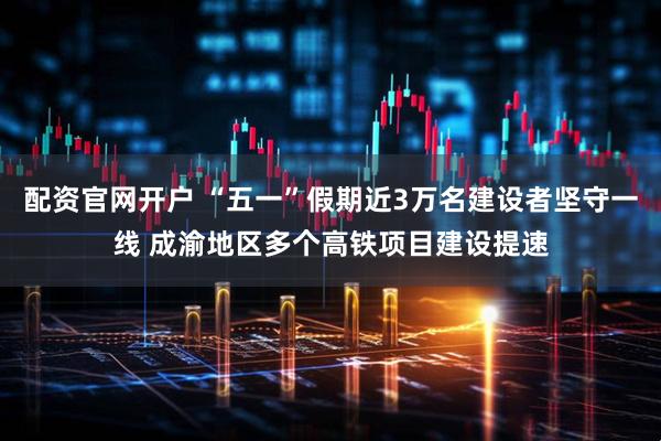 配资官网开户 “五一”假期近3万名建设者坚守一线 成渝地区多个高铁项目建设提速