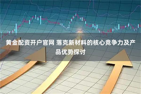 黄金配资开户官网 落克新材料的核心竞争力及产品优势探讨