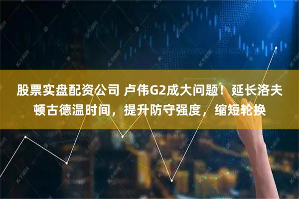 股票实盘配资公司 卢伟G2成大问题！延长洛夫顿古德温时间，提升防守强度，缩短轮换