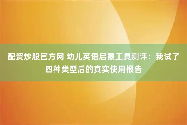 配资炒股官方网 幼儿英语启蒙工具测评：我试了四种类型后的真实使用报告