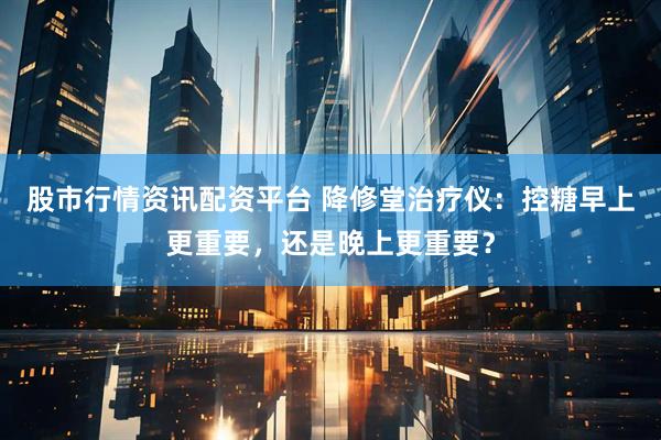 股市行情资讯配资平台 降修堂治疗仪：控糖早上更重要，还是晚上更重要？