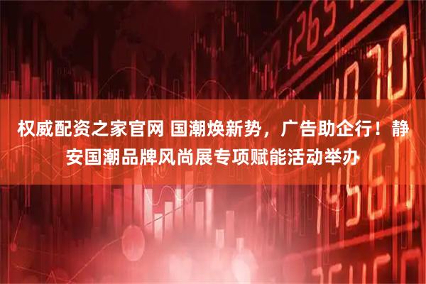 权威配资之家官网 国潮焕新势，广告助企行！静安国潮品牌风尚展专项赋能活动举办