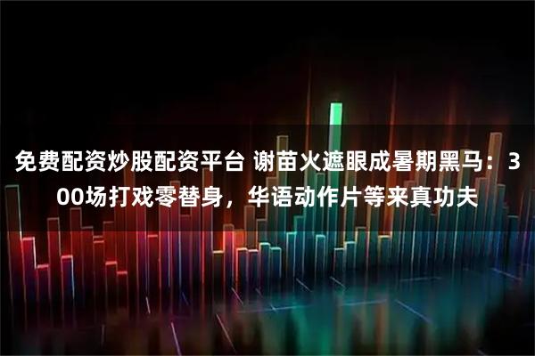 免费配资炒股配资平台 谢苗火遮眼成暑期黑马：300场打戏零替身，华语动作片等来真功夫