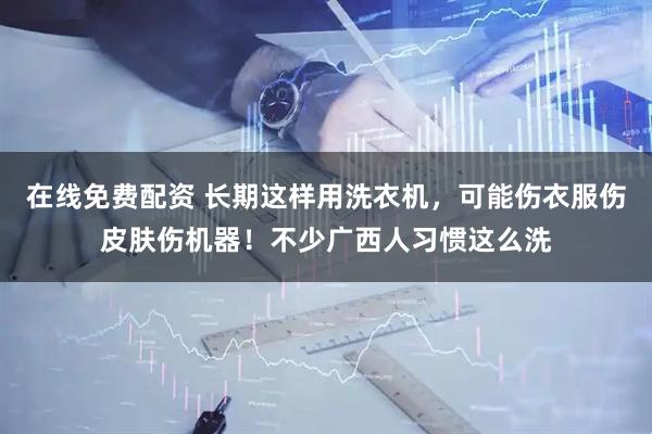 在线免费配资 长期这样用洗衣机，可能伤衣服伤皮肤伤机器！不少广西人习惯这么洗