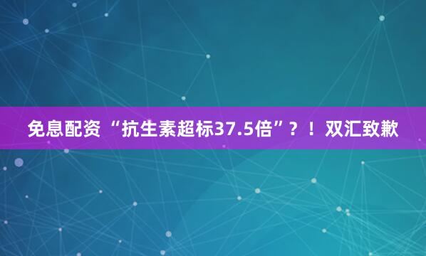 免息配资 “抗生素超标37.5倍”？！双汇致歉
