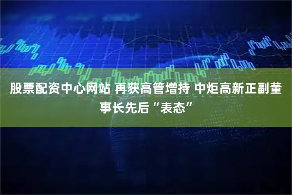 股票配资中心网站 再获高管增持 中炬高新正副董事长先后“表态”