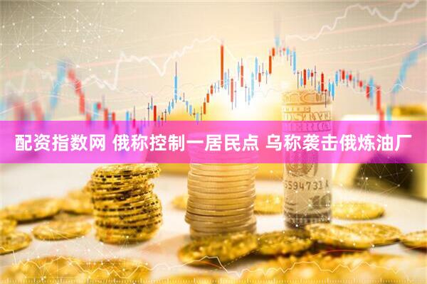 配资指数网 俄称控制一居民点 乌称袭击俄炼油厂