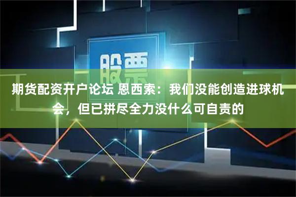 期货配资开户论坛 恩西索：我们没能创造进球机会，但已拼尽全力没什么可自责的
