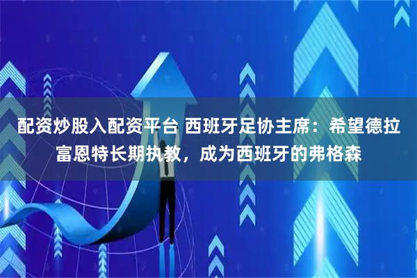 配资炒股入配资平台 西班牙足协主席：希望德拉富恩特长期执教，成为西班牙的弗格森