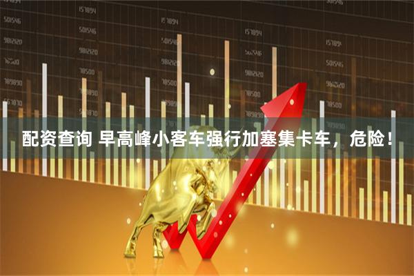 配资查询 早高峰小客车强行加塞集卡车，危险！
