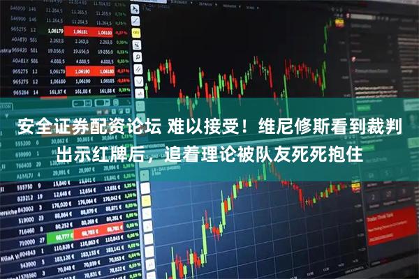 安全证券配资论坛 难以接受！维尼修斯看到裁判出示红牌后，追着理论被队友死死抱住